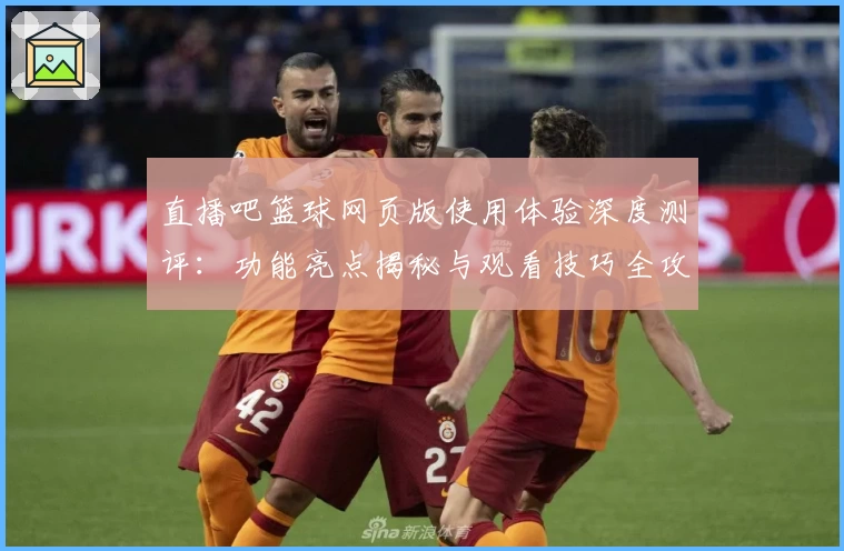 直播吧篮球网页版使用体验深度测评：功能亮点揭秘与观看技巧全攻略