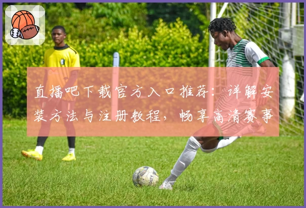 直播吧下载官方入口推荐:详解安装方法与注册教程,畅享高清赛事直播新体验