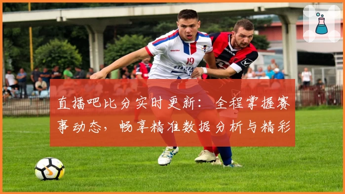 直播吧比分实时更新：全程掌握赛事动态，畅享精准数据分析与精彩赛况