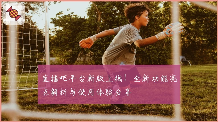 直播吧平台新版上线！全新功能亮点解析与使用体验分享