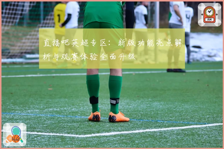 直播吧英超专区:新版功能亮点解析与观赛体验全面升级