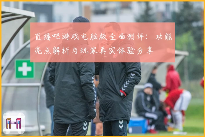 直播吧游戏电脑版全面测评：功能亮点解析与玩家真实体验分享