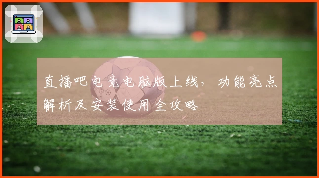 直播吧电竞电脑版上线，功能亮点解析及安装使用全攻略