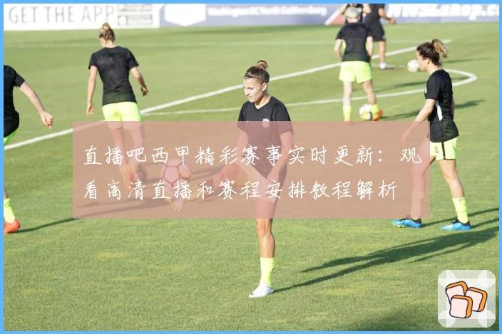 直播吧西甲精彩赛事实时更新：观看高清直播和赛程安排教程解析