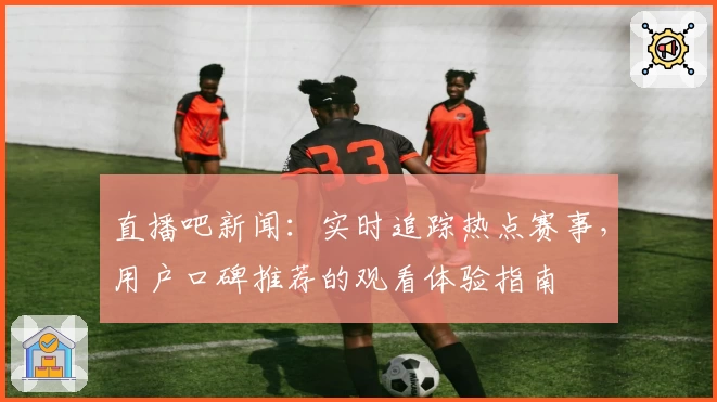 直播吧新闻：实时追踪热点赛事，用户口碑推荐的观看体验指南