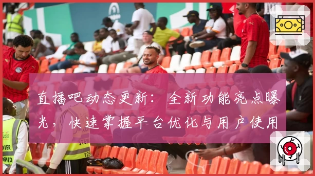 直播吧动态更新：全新功能亮点曝光，快速掌握平台优化与用户使用体验升级诀窍