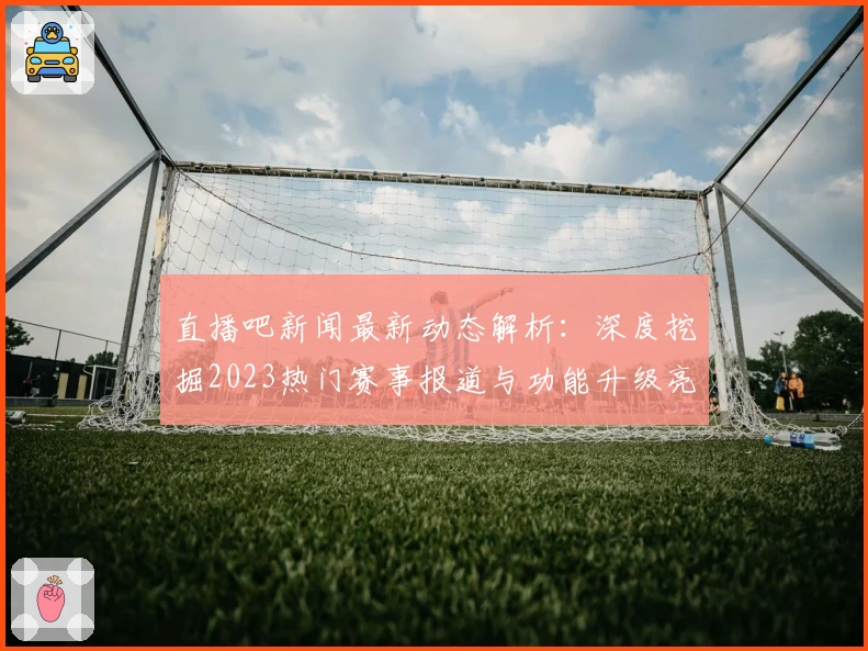 直播吧新闻最新动态解析：深度挖掘2023热门赛事报道与功能升级亮点