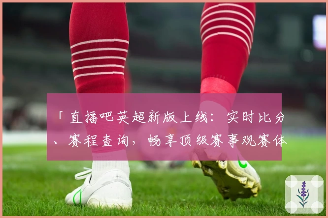 「直播吧英超新版上线：实时比分、赛程查询，畅享顶级赛事观赛体验」