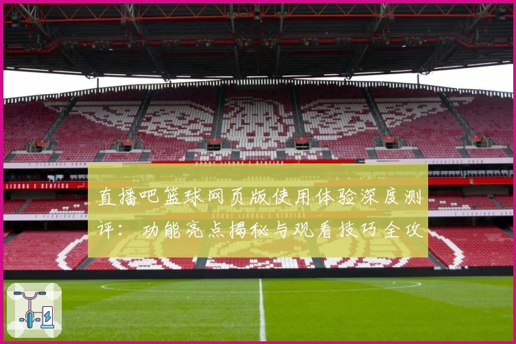 直播吧篮球网页版使用体验深度测评：功能亮点揭秘与观看技巧全攻略