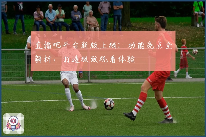 直播吧平台新版上线：功能亮点全解析，打造极致观看体验
