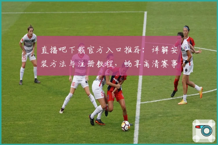 直播吧下载官方入口推荐：详解安装方法与注册教程，畅享高清赛事直播新体验